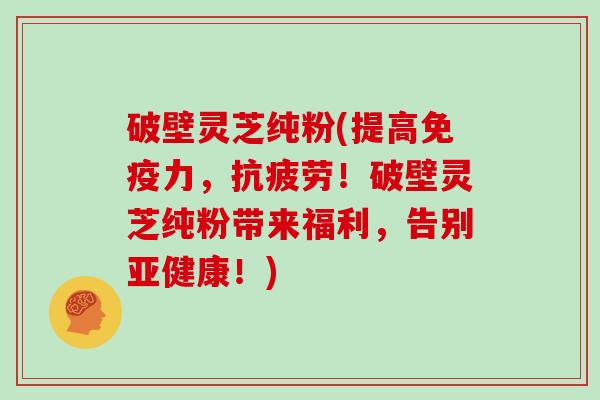 破壁灵芝纯粉(提高免疫力，抗疲劳！破壁灵芝纯粉带来福利，告别亚健康！)