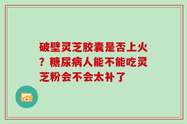破壁灵芝胶囊是否上火？糖尿病人能不能吃灵芝粉会不会太补了