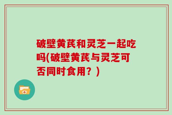 破壁黄芪和灵芝一起吃吗(破壁黄芪与灵芝可否同时食用？)