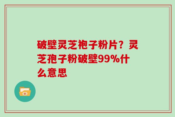 破壁灵芝袍子粉片？灵芝孢子粉破壁99%什么意思