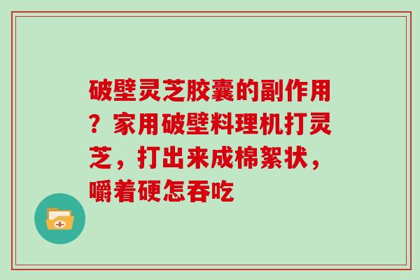 破壁灵芝胶囊的副作用？家用破壁料理机打灵芝，打出来成棉絮状，嚼着硬怎吞吃