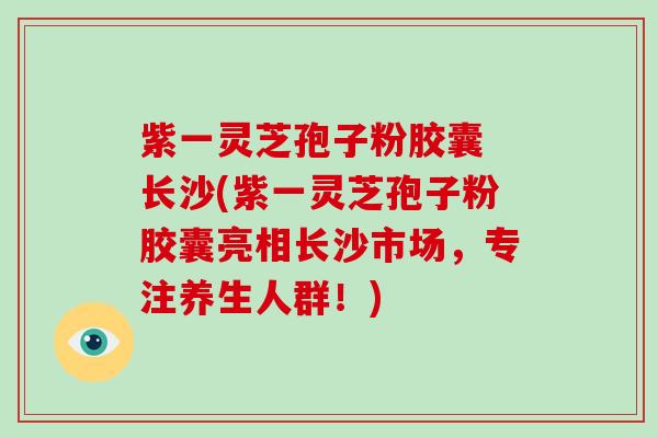 紫一灵芝孢子粉胶囊 长沙(紫一灵芝孢子粉胶囊亮相长沙市场，专注养生人群！)