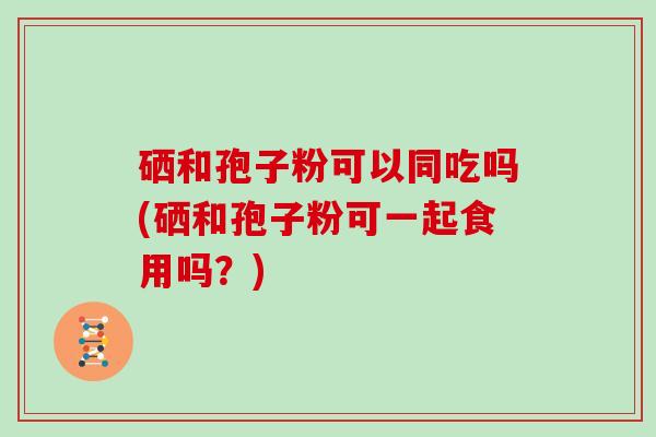 硒和孢子粉可以同吃吗(硒和孢子粉可一起食用吗？)-第1张图片-灵芝大师
