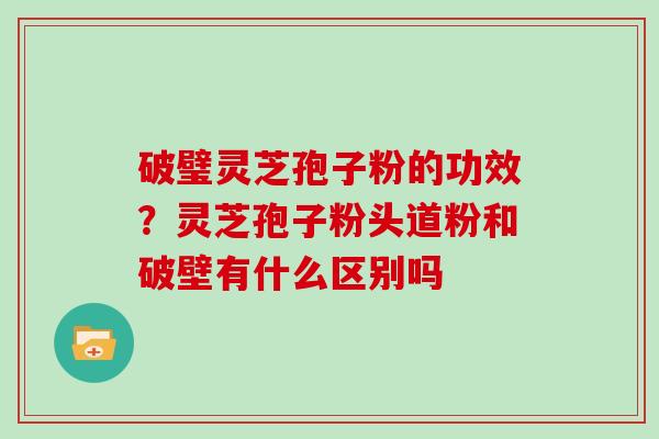 破璧灵芝孢子粉的功效？灵芝孢子粉头道粉和破壁有什么区别吗