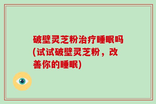 破壁灵芝粉治疗睡眠吗(试试破壁灵芝粉，改善你的睡眠)