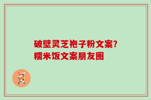破壁灵芝袍子粉文案？糯米饭文案朋友圈