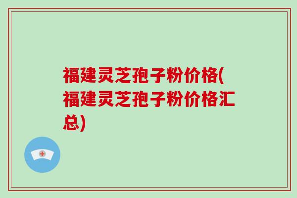 福建灵芝孢子粉价格(福建灵芝孢子粉价格汇总)