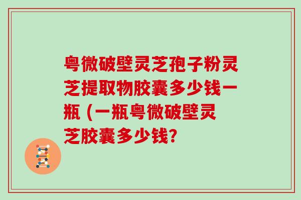 粤微破壁灵芝孢子粉灵芝提取物胶囊多少钱一瓶 (一瓶粤微破壁灵芝胶囊多少钱？