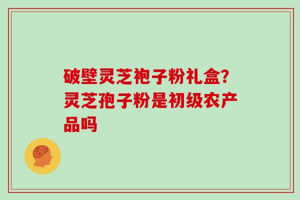 破壁灵芝袍子粉礼盒？灵芝孢子粉是初级农产品吗