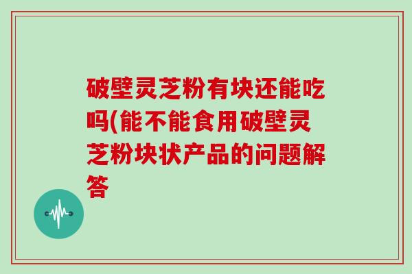 破壁灵芝粉有块还能吃吗(能不能食用破壁灵芝粉块状产品的问题解答