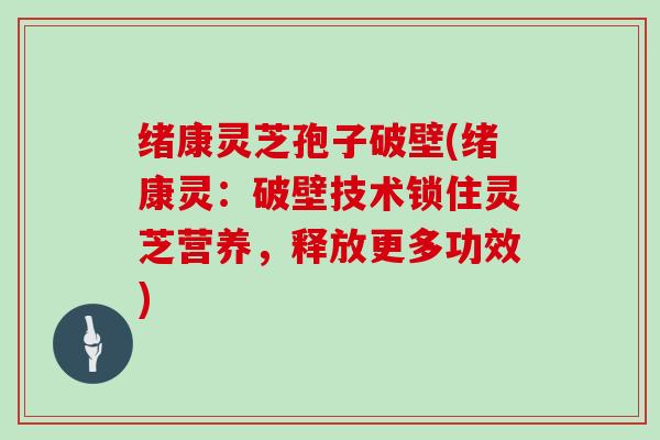 绪康灵芝孢子破壁(绪康灵：破壁技术锁住灵芝营养，释放更多功效)