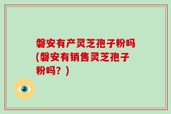 磐安有产灵芝孢子粉吗(磐安有销售灵芝孢子粉吗？)