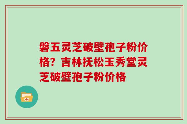 磐五灵芝破壁孢子粉价格？吉林抚松玉秀堂灵芝破壁孢子粉价格