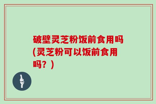 破壁灵芝粉饭前食用吗(灵芝粉可以饭前食用吗？)