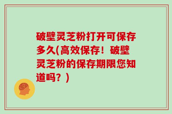 破壁灵芝粉打开可保存多久(高效保存！破壁灵芝粉的保存期限您知道吗？)