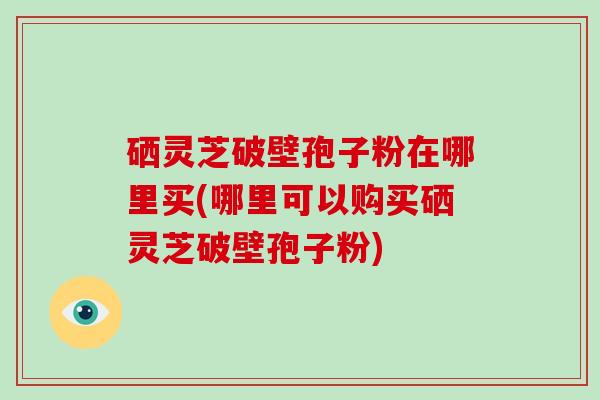 硒灵芝破壁孢子粉在哪里买(哪里可以购买硒灵芝破壁孢子粉)