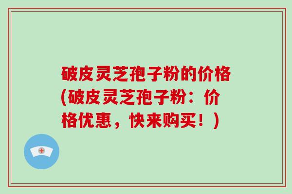 破皮灵芝孢子粉的价格(破皮灵芝孢子粉：价格优惠，快来购买！)
