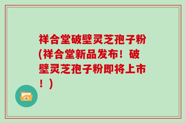 祥合堂破壁灵芝孢子粉(祥合堂新品发布！破壁灵芝孢子粉即将上市！)
