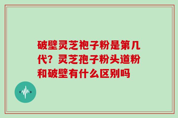 破壁灵芝袍子粉是第几代？灵芝孢子粉头道粉和破壁有什么区别吗