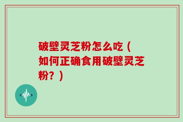 破壁灵芝粉怎么吃 (如何正确食用破壁灵芝粉？)