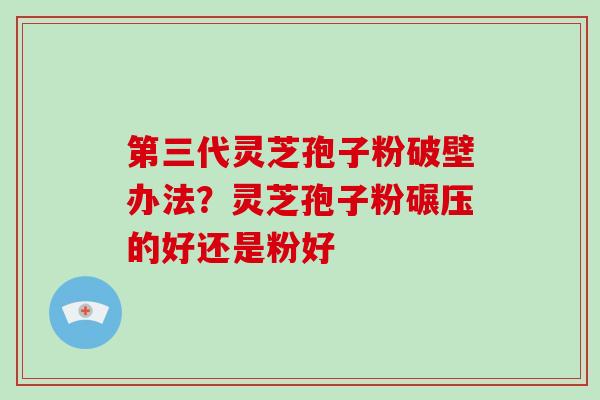 第三代灵芝孢子粉破壁办法？灵芝孢子粉碾压的好还是粉好