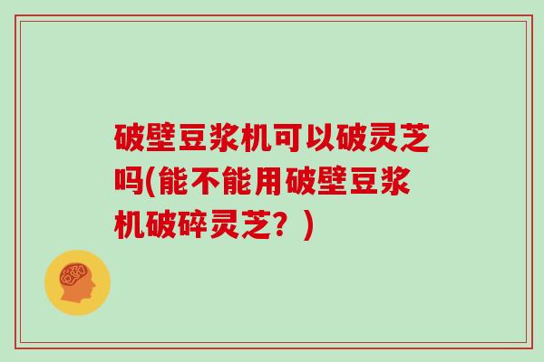 破壁豆浆机可以破灵芝吗(能不能用破壁豆浆机破碎灵芝？)