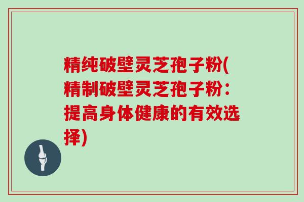 精纯破壁灵芝孢子粉(精制破壁灵芝孢子粉：提高身体健康的有效选择)