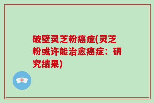破壁灵芝粉癌症(灵芝粉或许能治愈癌症：研究结果)