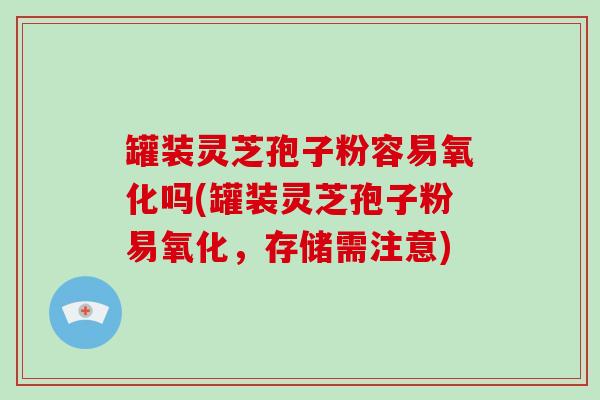 罐装灵芝孢子粉容易氧化吗(罐装灵芝孢子粉易氧化,存储需注意)-第1张图片-灵芝大师 罐装灵芝孢子粉容易氧化吗(罐装灵芝孢子粉易氧化,存储需注意)-第1张图片-灵芝大师
