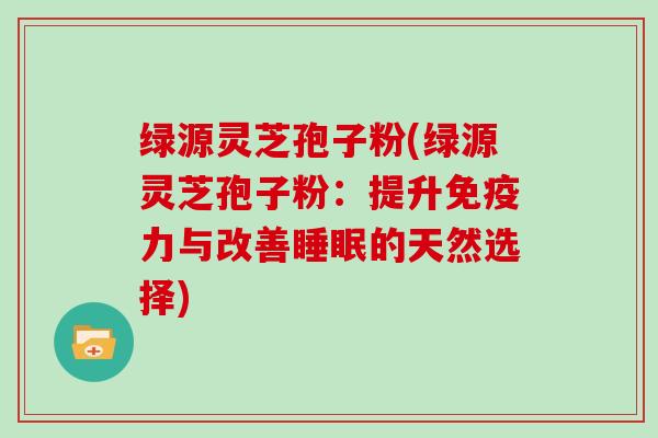 绿源灵芝孢子粉(绿源灵芝孢子粉：提升免疫力与改善睡眠的天然选择)