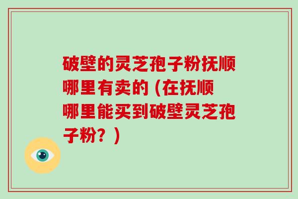 破壁的灵芝孢子粉抚顺哪里有卖的 (在抚顺哪里能买到破壁灵芝孢子粉？)