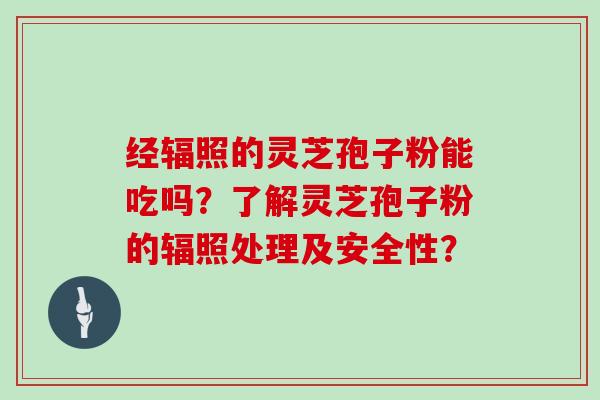 经辐照的灵芝孢子粉能吃吗？了解灵芝孢子粉的辐照处理及安全性？-第1张图片-灵芝大师