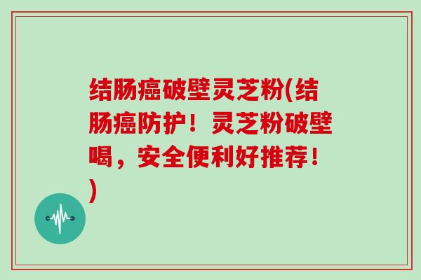 结肠癌破壁灵芝粉(结肠癌防护！灵芝粉破壁喝，安全便利好推荐！)