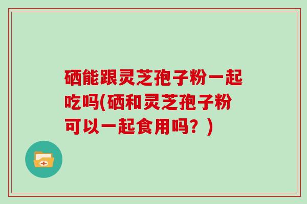 硒能跟灵芝孢子粉一起吃吗(硒和灵芝孢子粉可以一起食用吗？)