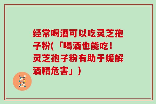 经常喝酒可以吃灵芝孢子粉(「喝酒也能吃！灵芝孢子粉有助于缓解酒精危害」)