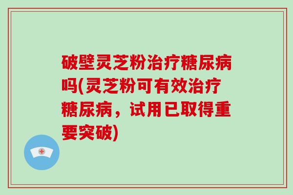 破壁灵芝粉治疗糖尿病吗(灵芝粉可有效治疗糖尿病，试用已取得重要突破)