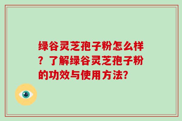 绿谷灵芝孢子粉怎么样？了解绿谷灵芝孢子粉的功效与使用方法？