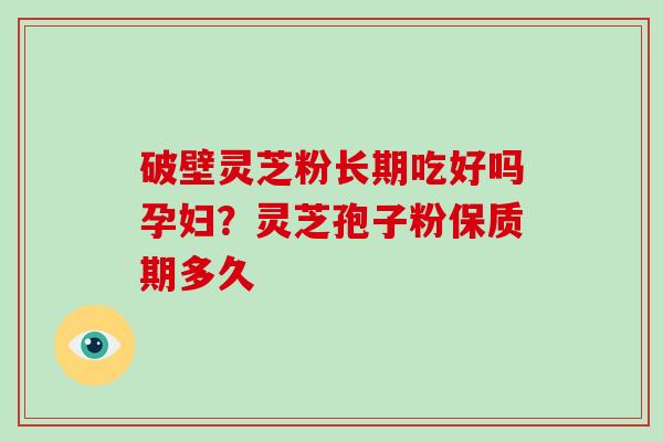 破壁灵芝粉长期吃好吗孕妇？灵芝孢子粉保质期多久