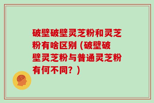 破壁破壁灵芝粉和灵芝粉有啥区别 (破壁破壁灵芝粉与普通灵芝粉有何不同？)