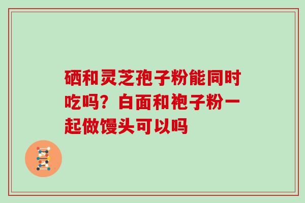 硒和灵芝孢子粉能同时吃吗？白面和袍子粉一起做馒头可以吗