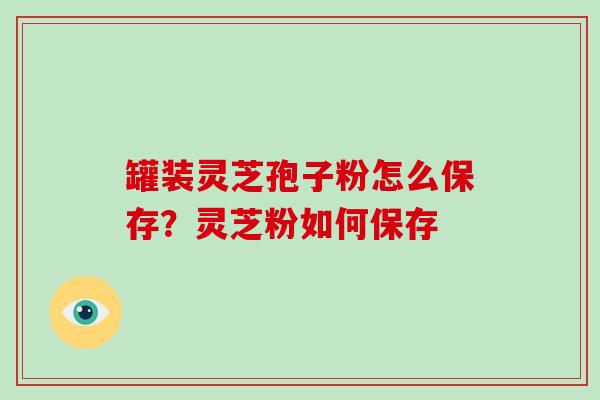 罐装灵芝孢子粉怎么保存？灵芝粉如何保存