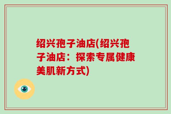 绍兴孢子油店(绍兴孢子油店：探索专属健康美肌新方式)