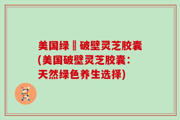 美国绿葉破壁灵芝胶囊(美国破壁灵芝胶囊：天然绿色养生选择)