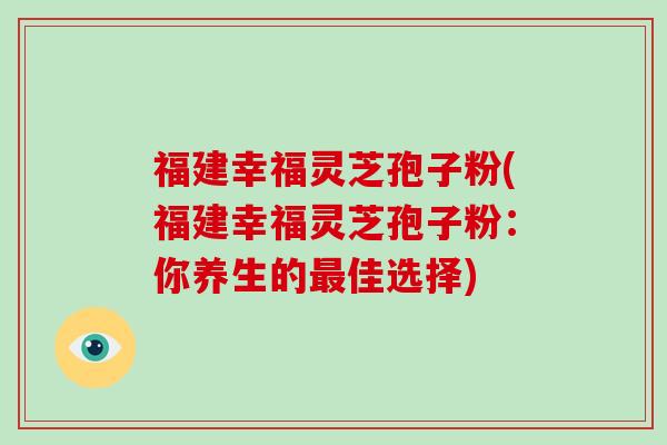 福建幸福灵芝孢子粉(福建幸福灵芝孢子粉：你养生的最佳选择)