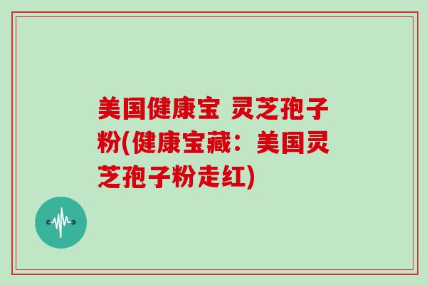 美国健康宝 灵芝孢子粉(健康宝藏：美国灵芝孢子粉走红)