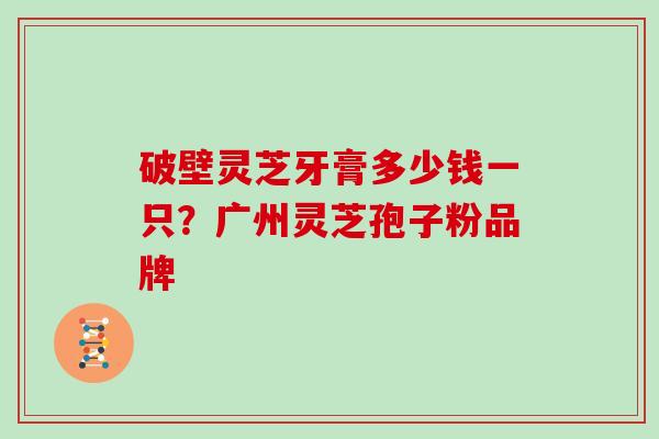 破壁灵芝牙膏多少钱一只？广州灵芝孢子粉品牌