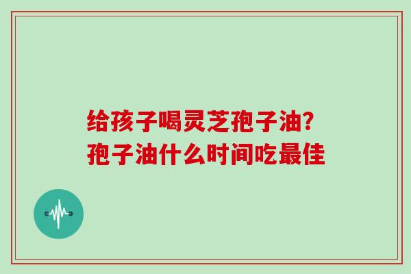 给孩子喝灵芝孢子油？孢子油什么时间吃最佳
