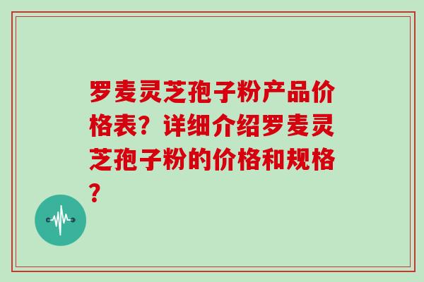 罗麦灵芝孢子粉产品价格表？详细介绍罗麦灵芝孢子粉的价格和规格？