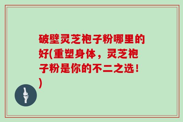 破壁灵芝袍子粉哪里的好(重塑身体，灵芝袍子粉是你的不二之选！)