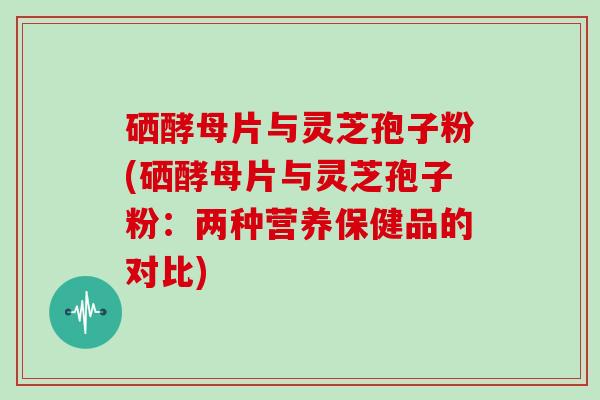 硒酵母片与灵芝孢子粉(硒酵母片与灵芝孢子粉:两种营养保健品的对比)-第1张图片-灵芝大师 硒酵母片与灵芝孢子粉(硒酵母片与灵芝孢子粉:两种营养保健品的对比)-第1张图片-灵芝大师